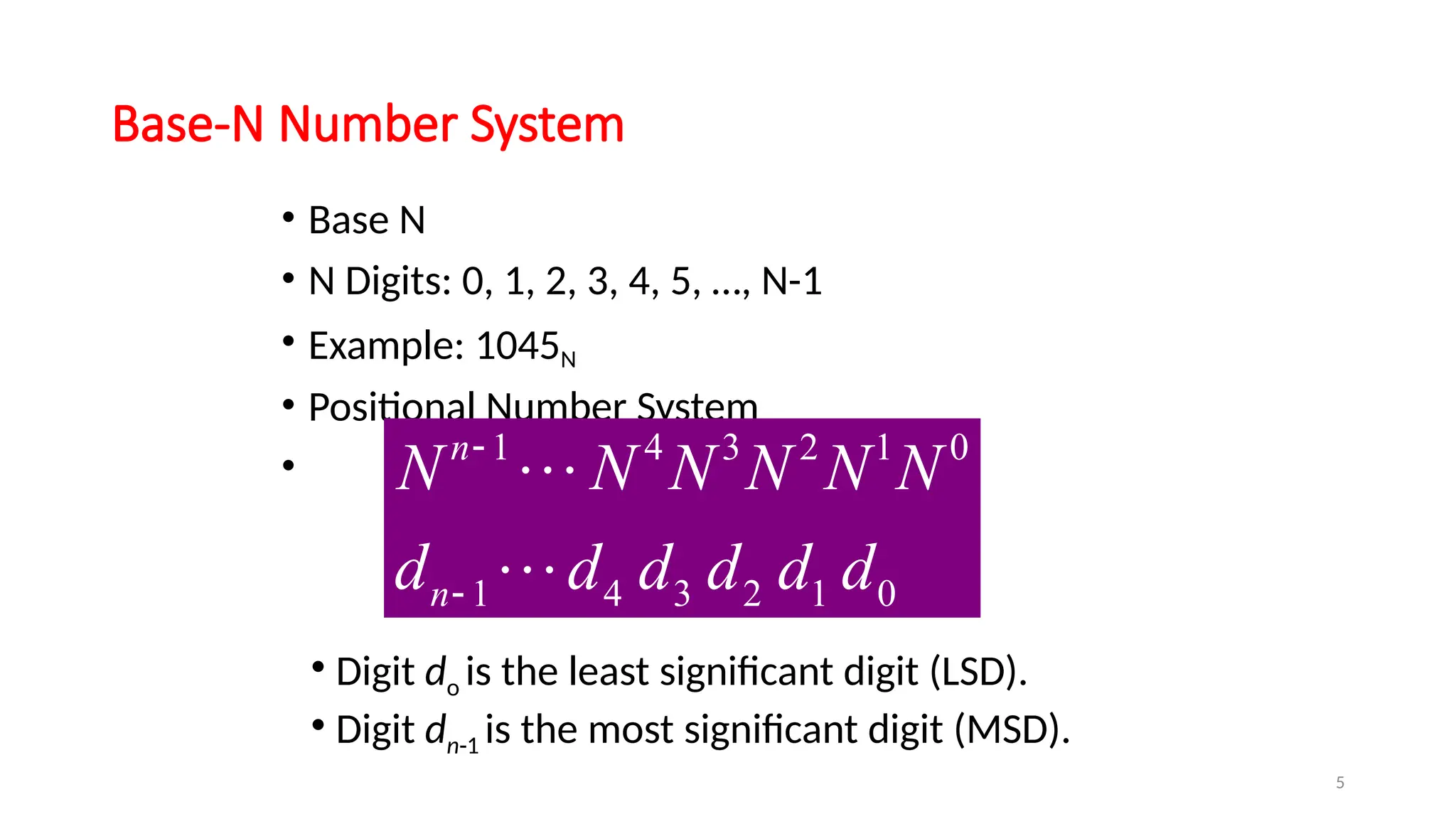 5
Base-N Number System
• Base N
• N Digits: 0, 1, 2, 3, 4, 5, …, N-1
• Example: 1045N
• Positional Number System
•
• Digit do is the least significant digit (LSD).
• Digit dn-1 is the most significant digit (MSD).
1 4 3 2 1 0
1 4 3 2 1 0
n
n
N N N N N N
d d d d d d




 