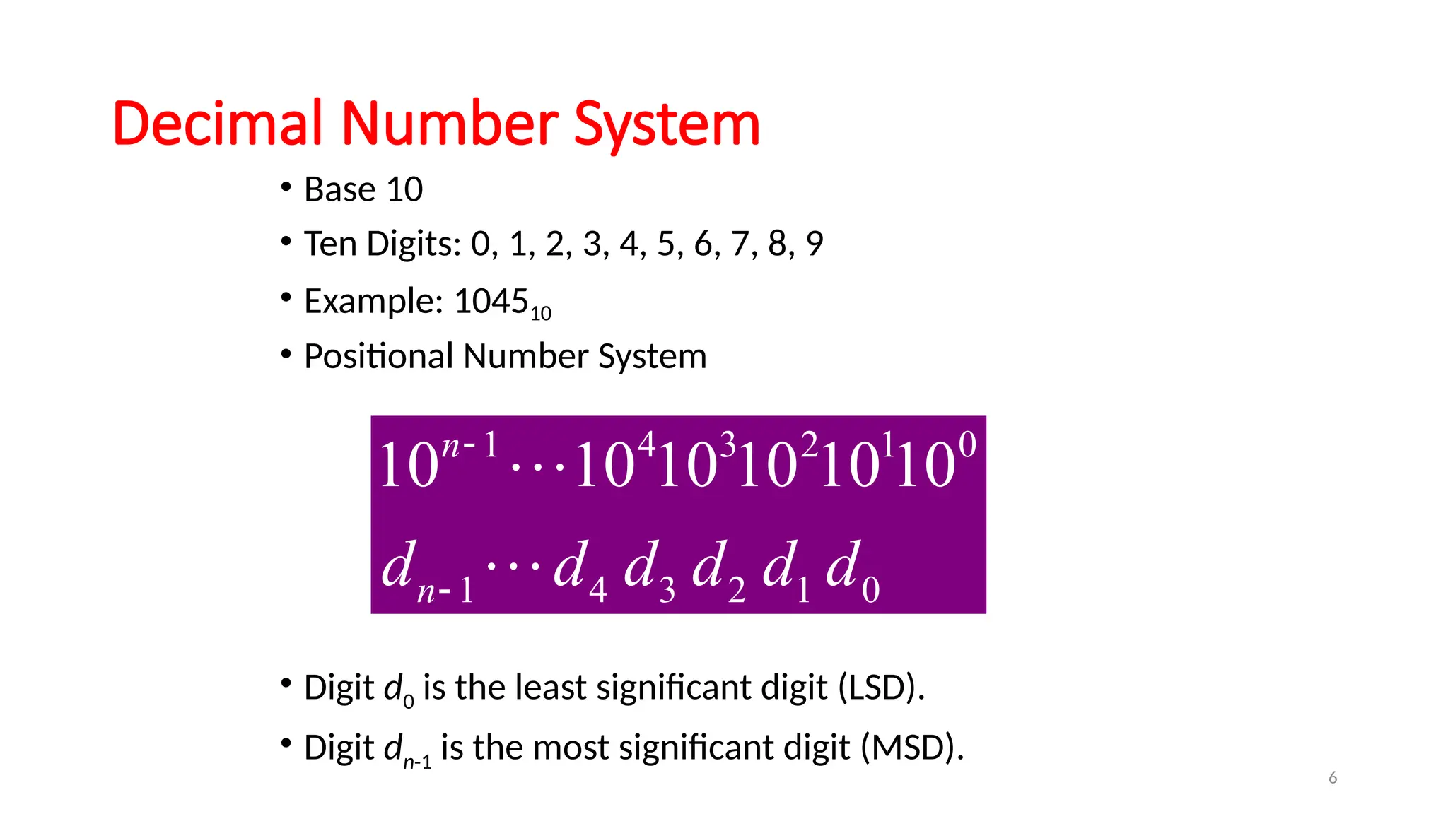 6
Decimal Number System
• Base 10
• Ten Digits: 0, 1, 2, 3, 4, 5, 6, 7, 8, 9
• Example: 104510
• Positional Number System
• Digit d0 is the least significant digit (LSD).
• Digit dn-1 is the most significant digit (MSD).
1 4 3 2 1 0
1 4 3 2 1 0
10 10 10 10 1010
n
n
d d d d d d




 