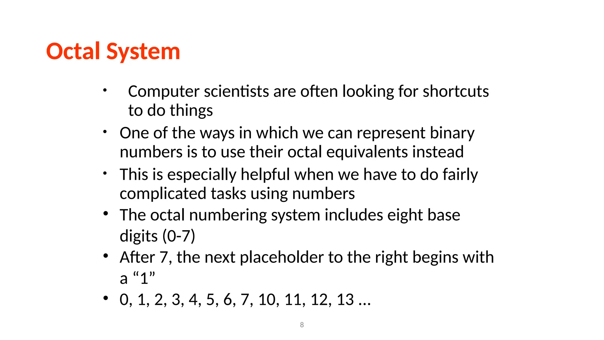 8
Octal System
• Computer scientists are often looking for shortcuts
to do things
• One of the ways in which we can represent binary
numbers is to use their octal equivalents instead
• This is especially helpful when we have to do fairly
complicated tasks using numbers
• The octal numbering system includes eight base
digits (0-7)
• After 7, the next placeholder to the right begins with
a “1”
• 0, 1, 2, 3, 4, 5, 6, 7, 10, 11, 12, 13 ...
 