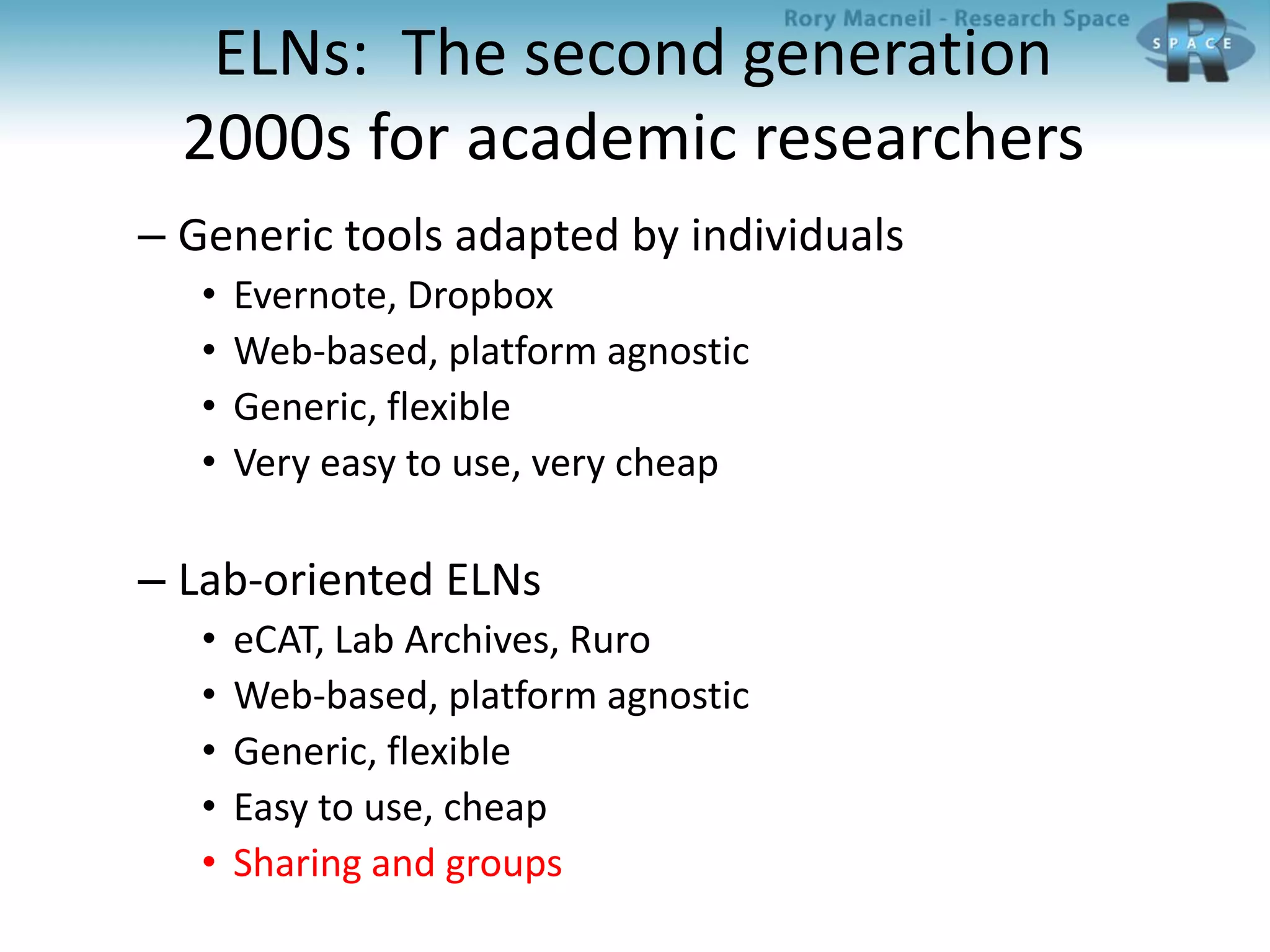 ELNs: The second generation
2000s for academic researchers
– Generic tools adapted by individuals
• Evernote, Dropbox
• Web-based, platform agnostic
• Generic, flexible
• Very easy to use, very cheap
– Lab-oriented ELNs
• eCAT, Lab Archives, Ruro
• Web-based, platform agnostic
• Generic, flexible
• Easy to use, cheap
• Sharing and groups
 