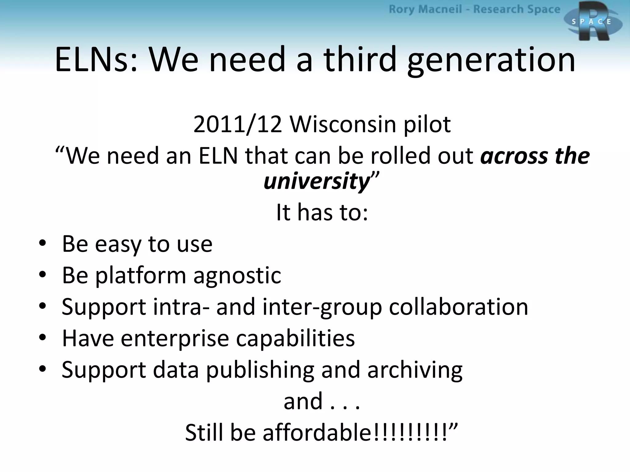 ELNs: We need a third generation
2011/12 Wisconsin pilot
“We need an ELN that can be rolled out across the
university”
It has to:
• Be easy to use
• Be platform agnostic
• Support intra- and inter-group collaboration
• Have enterprise capabilities
• Support data publishing and archiving
and . . .
Still be affordable!!!!!!!!!”
 