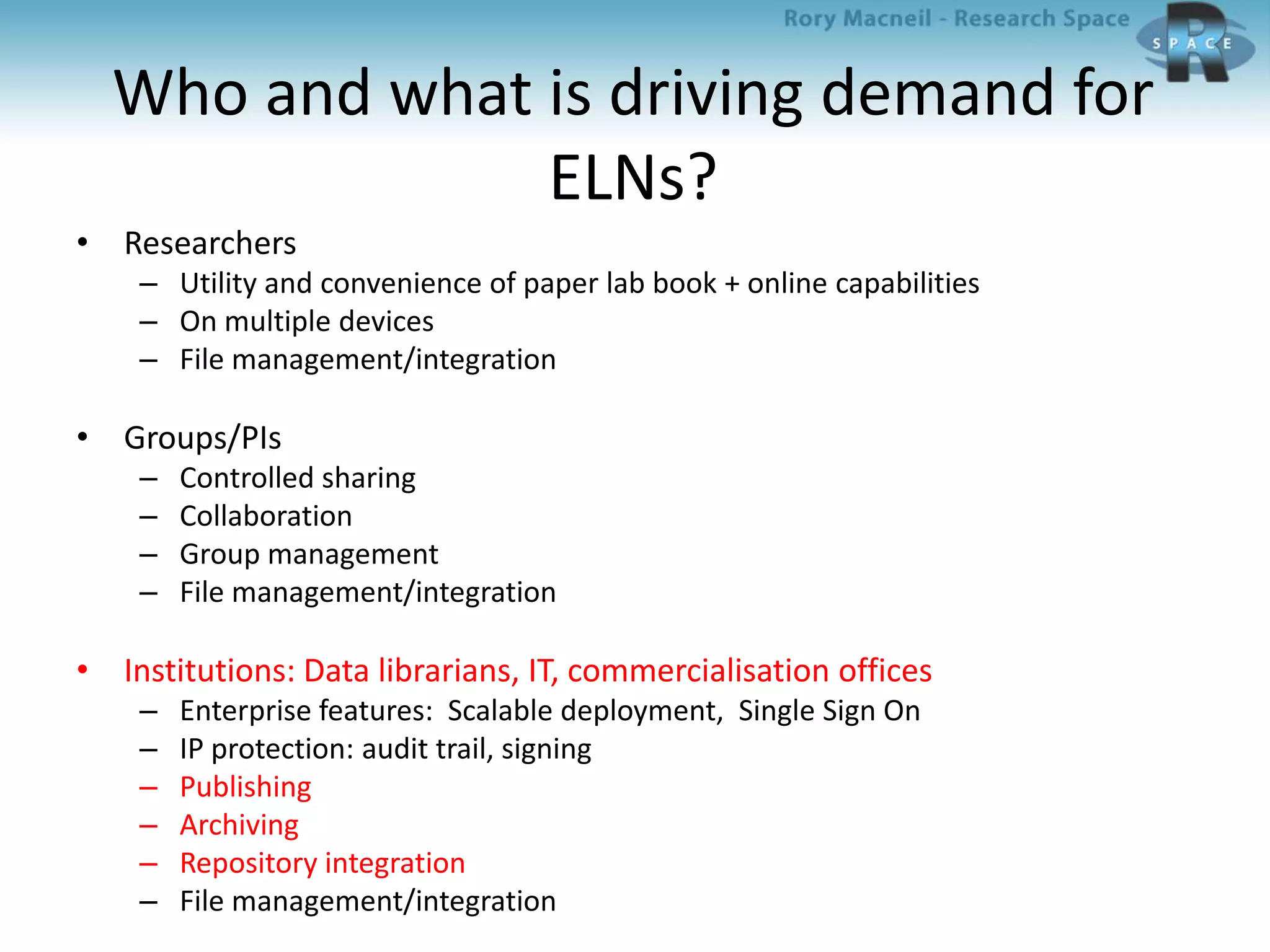 Who and what is driving demand for
ELNs?
• Researchers
– Utility and convenience of paper lab book + online capabilities
– On multiple devices
– File management/integration
• Groups/PIs
– Controlled sharing
– Collaboration
– Group management
– File management/integration
• Institutions: Data librarians, IT, commercialisation offices
– Enterprise features: Scalable deployment, Single Sign On
– IP protection: audit trail, signing
– Publishing
– Archiving
– Repository integration
– File management/integration
 