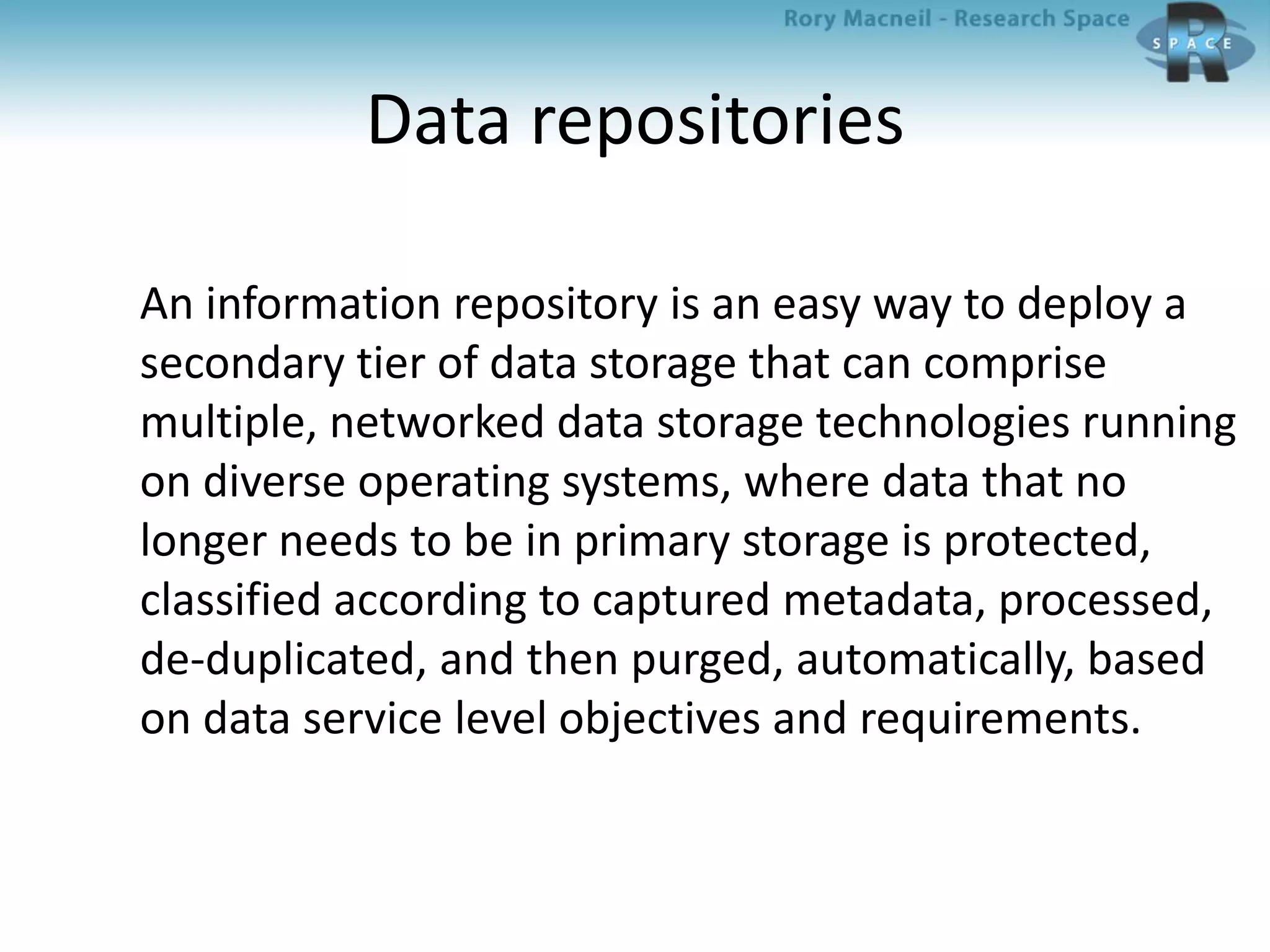 Data repositories
An information repository is an easy way to deploy a
secondary tier of data storage that can comprise
multiple, networked data storage technologies running
on diverse operating systems, where data that no
longer needs to be in primary storage is protected,
classified according to captured metadata, processed,
de-duplicated, and then purged, automatically, based
on data service level objectives and requirements.
 