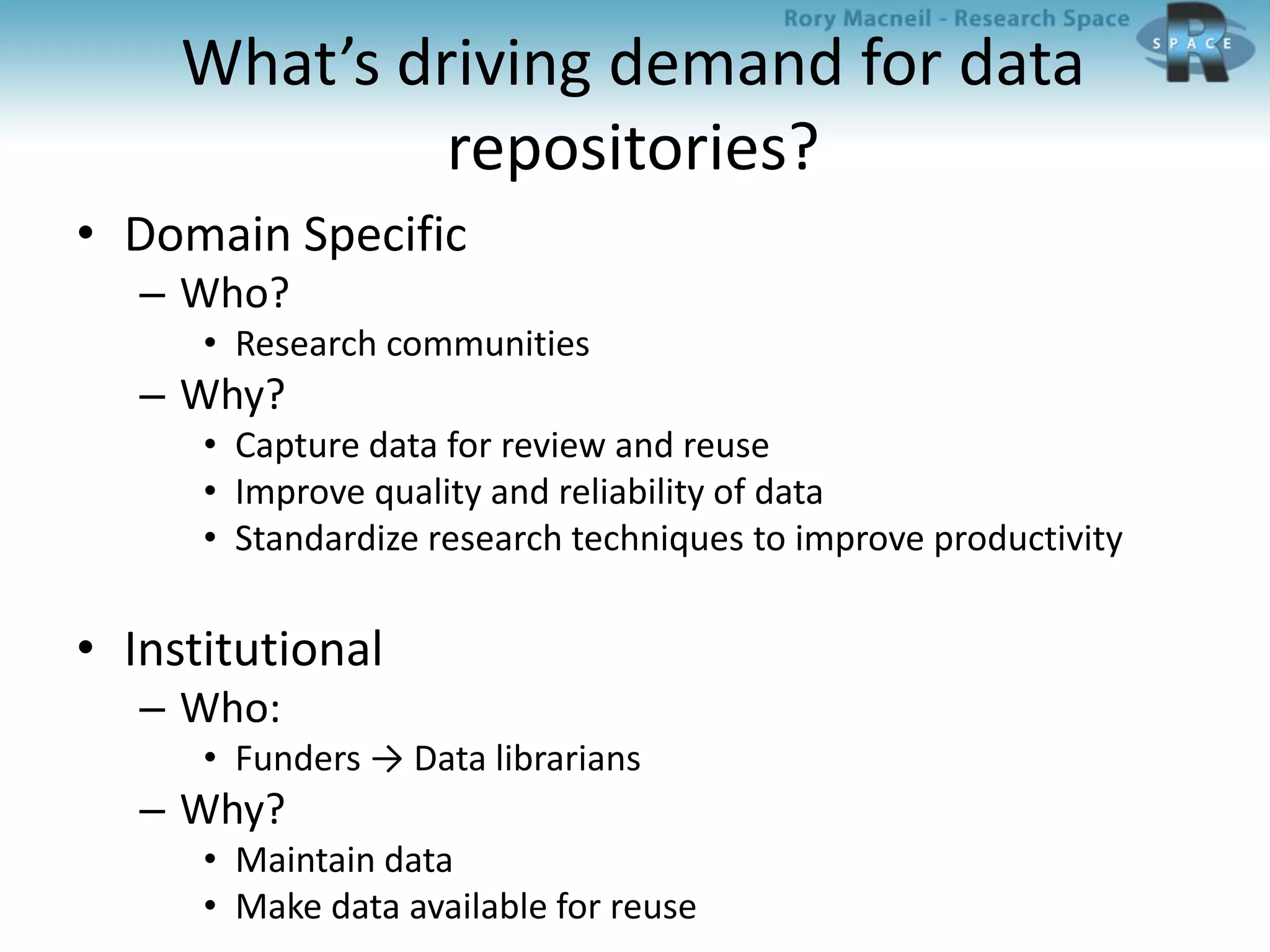 What’s driving demand for data
repositories?
• Domain Specific
– Who?
• Research communities
– Why?
• Capture data for review and reuse
• Improve quality and reliability of data
• Standardize research techniques to improve productivity
• Institutional
– Who:
• Funders → Data librarians
– Why?
• Maintain data
• Make data available for reuse
 
