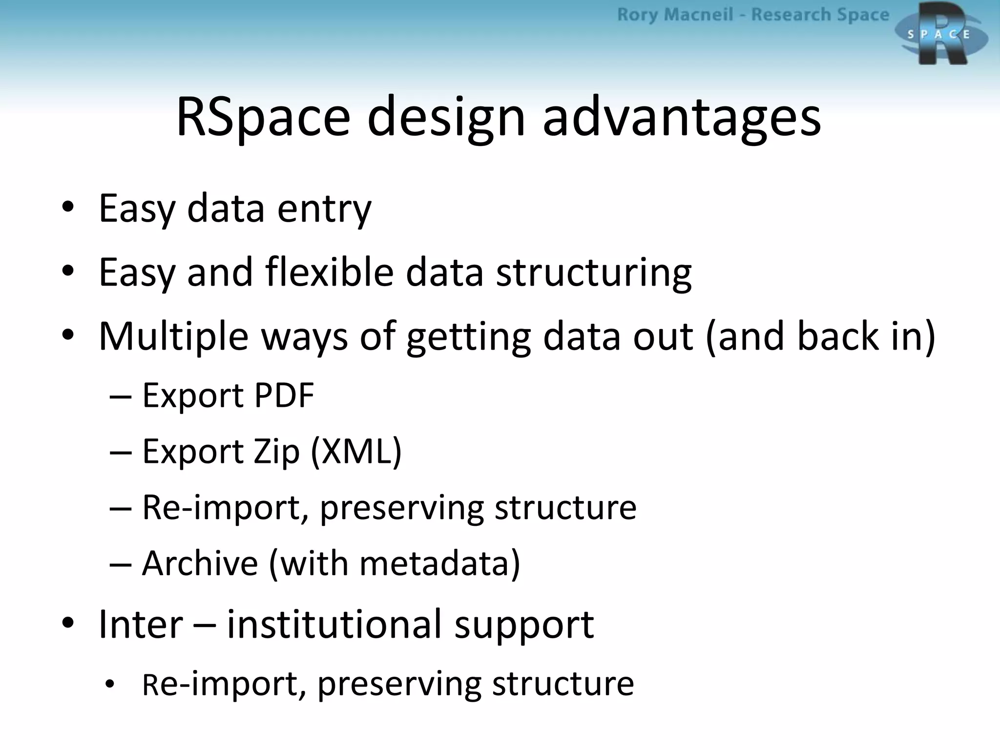 RSpace design advantages
• Easy data entry
• Easy and flexible data structuring
• Multiple ways of getting data out (and back in)
– Export PDF
– Export Zip (XML)
– Re-import, preserving structure
– Archive (with metadata)
• Inter – institutional support
• Re-import, preserving structure
 