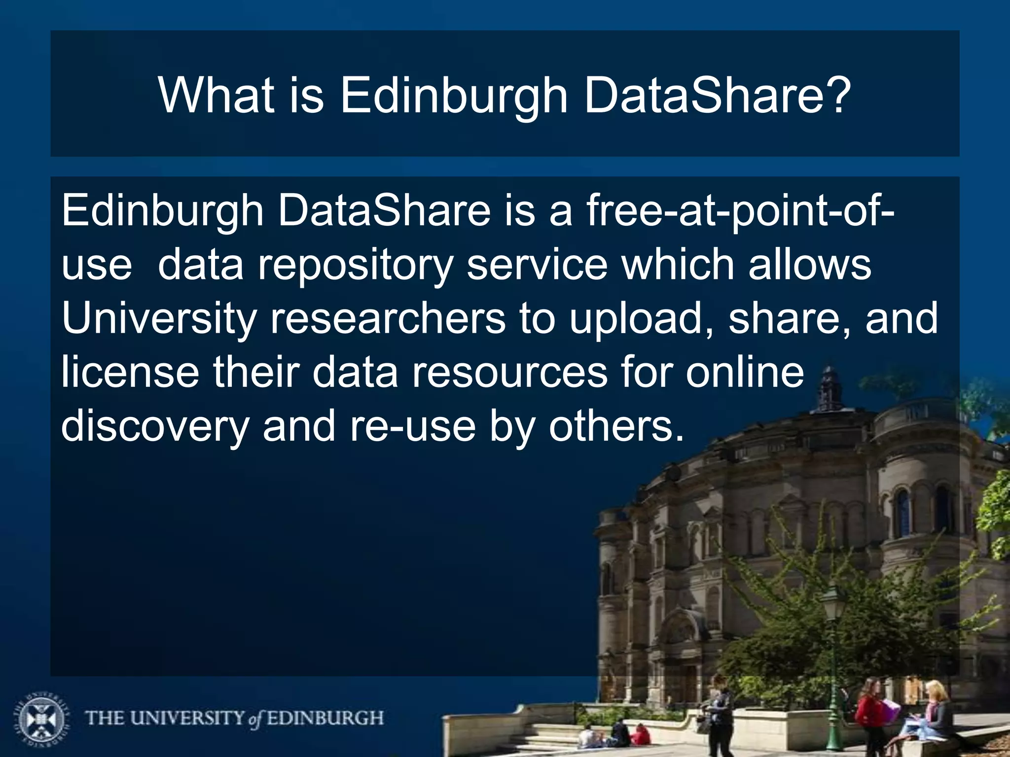 What is Edinburgh DataShare?
Edinburgh DataShare is a free-at-point-of-
use data repository service which allows
University researchers to upload, share, and
license their data resources for online
discovery and re-use by others.
 