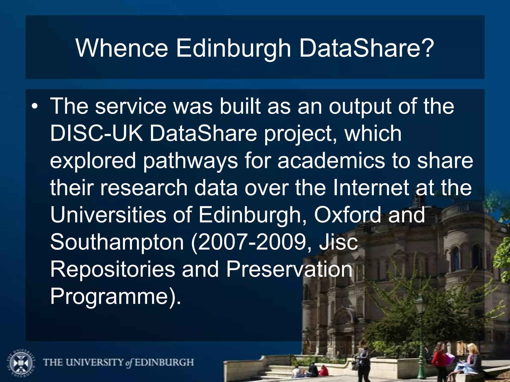 Whence Edinburgh DataShare?
• The service was built as an output of the
DISC-UK DataShare project, which
explored pathways for academics to share
their research data over the Internet at the
Universities of Edinburgh, Oxford and
Southampton (2007-2009, Jisc
Repositories and Preservation
Programme).
 