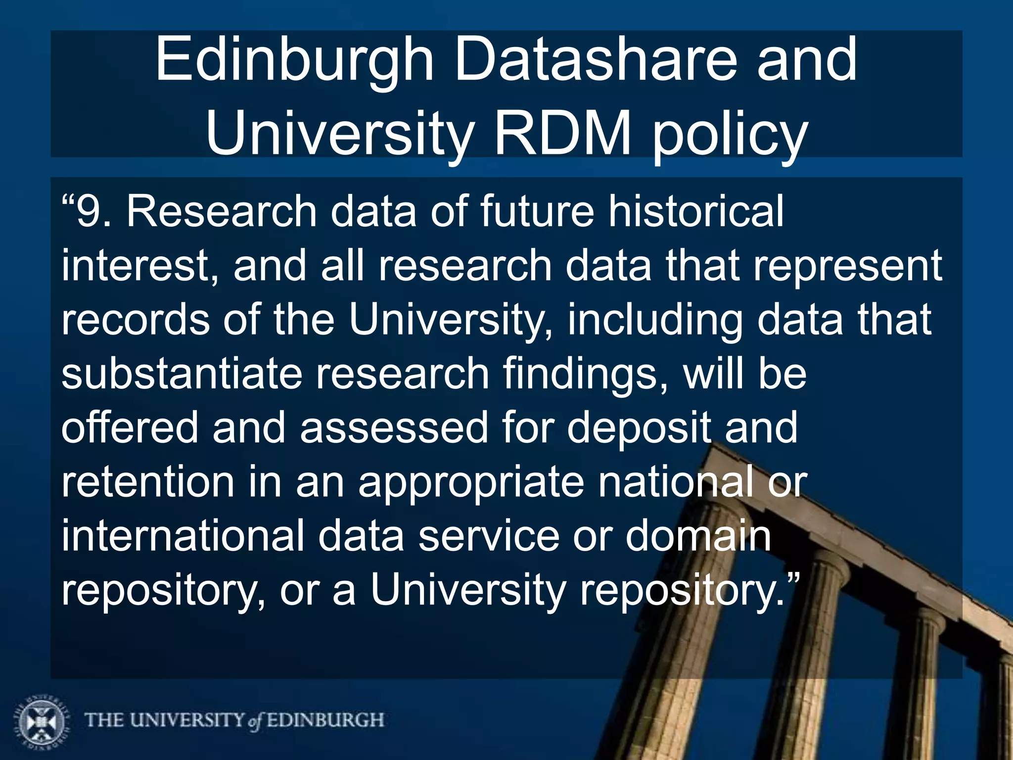 Edinburgh Datashare and
University RDM policy
“9. Research data of future historical
interest, and all research data that represent
records of the University, including data that
substantiate research findings, will be
offered and assessed for deposit and
retention in an appropriate national or
international data service or domain
repository, or a University repository.”
 