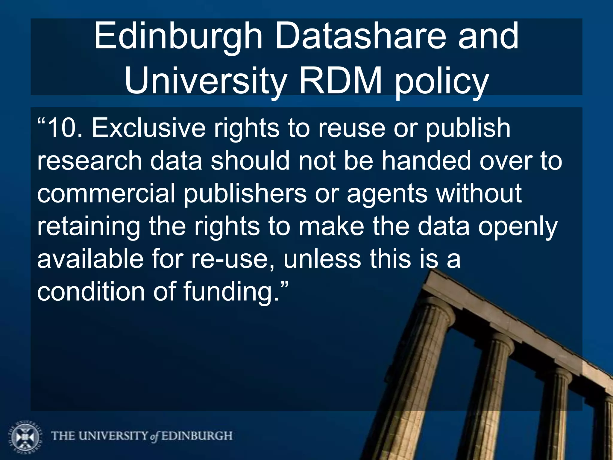 Edinburgh Datashare and
University RDM policy
“10. Exclusive rights to reuse or publish
research data should not be handed over to
commercial publishers or agents without
retaining the rights to make the data openly
available for re-use, unless this is a
condition of funding.”
 