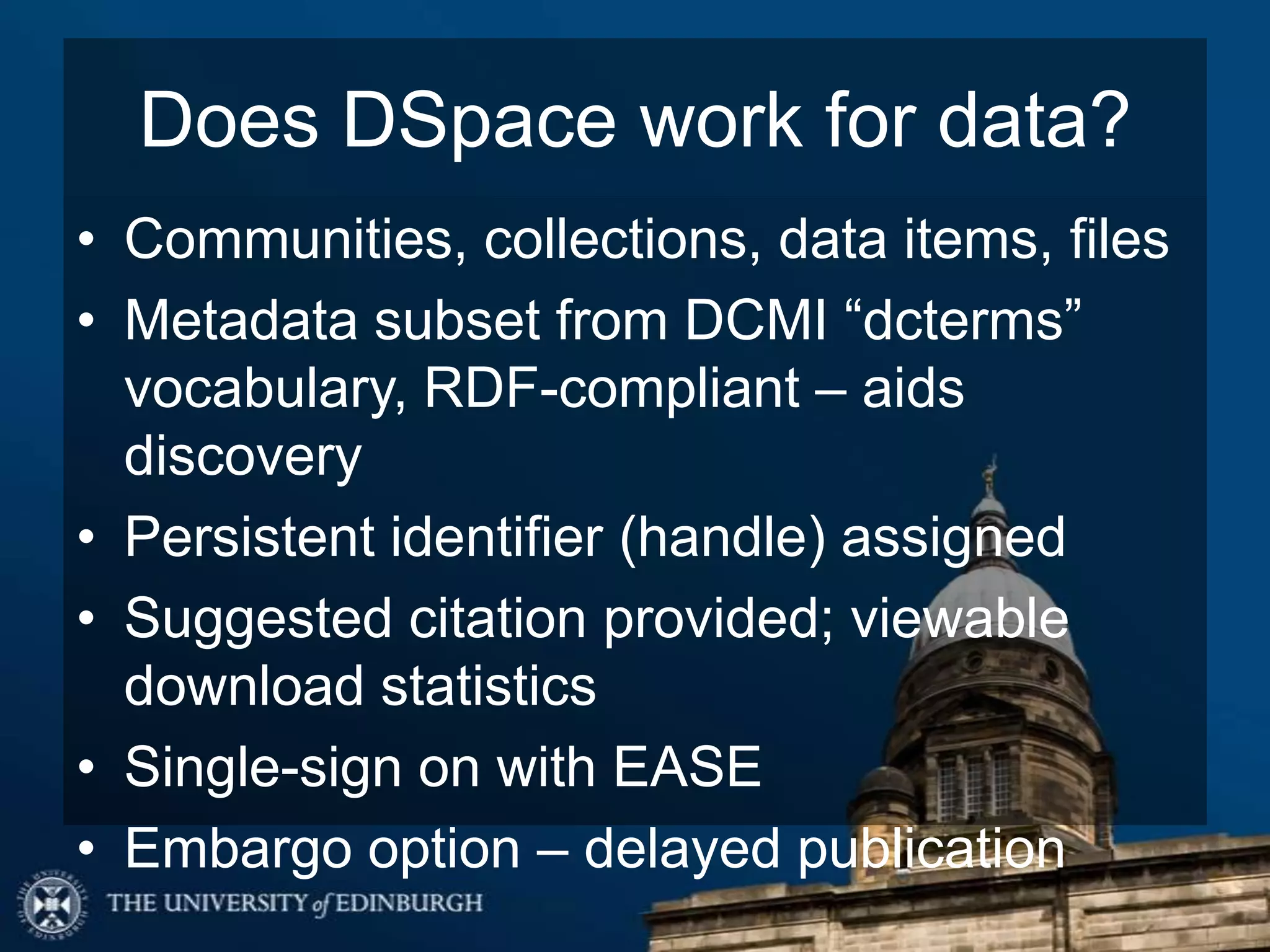 Does DSpace work for data?
• Communities, collections, data items, files
• Metadata subset from DCMI “dcterms”
vocabulary, RDF-compliant – aids
discovery
• Persistent identifier (handle) assigned
• Suggested citation provided; viewable
download statistics
• Single-sign on with EASE
• Embargo option – delayed publication
 