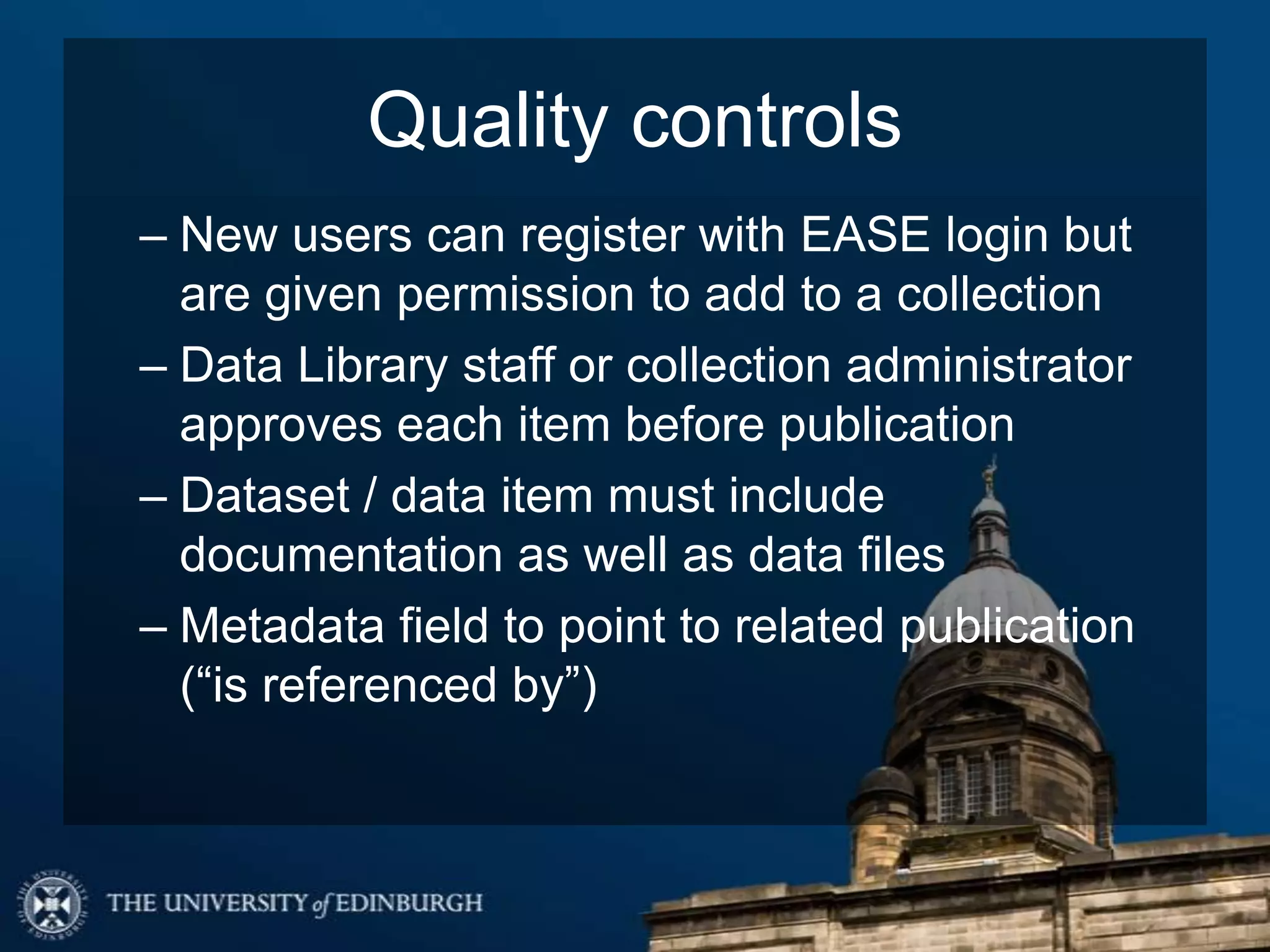 Quality controls
– New users can register with EASE login but
are given permission to add to a collection
– Data Library staff or collection administrator
approves each item before publication
– Dataset / data item must include
documentation as well as data files
– Metadata field to point to related publication
(“is referenced by”)
 