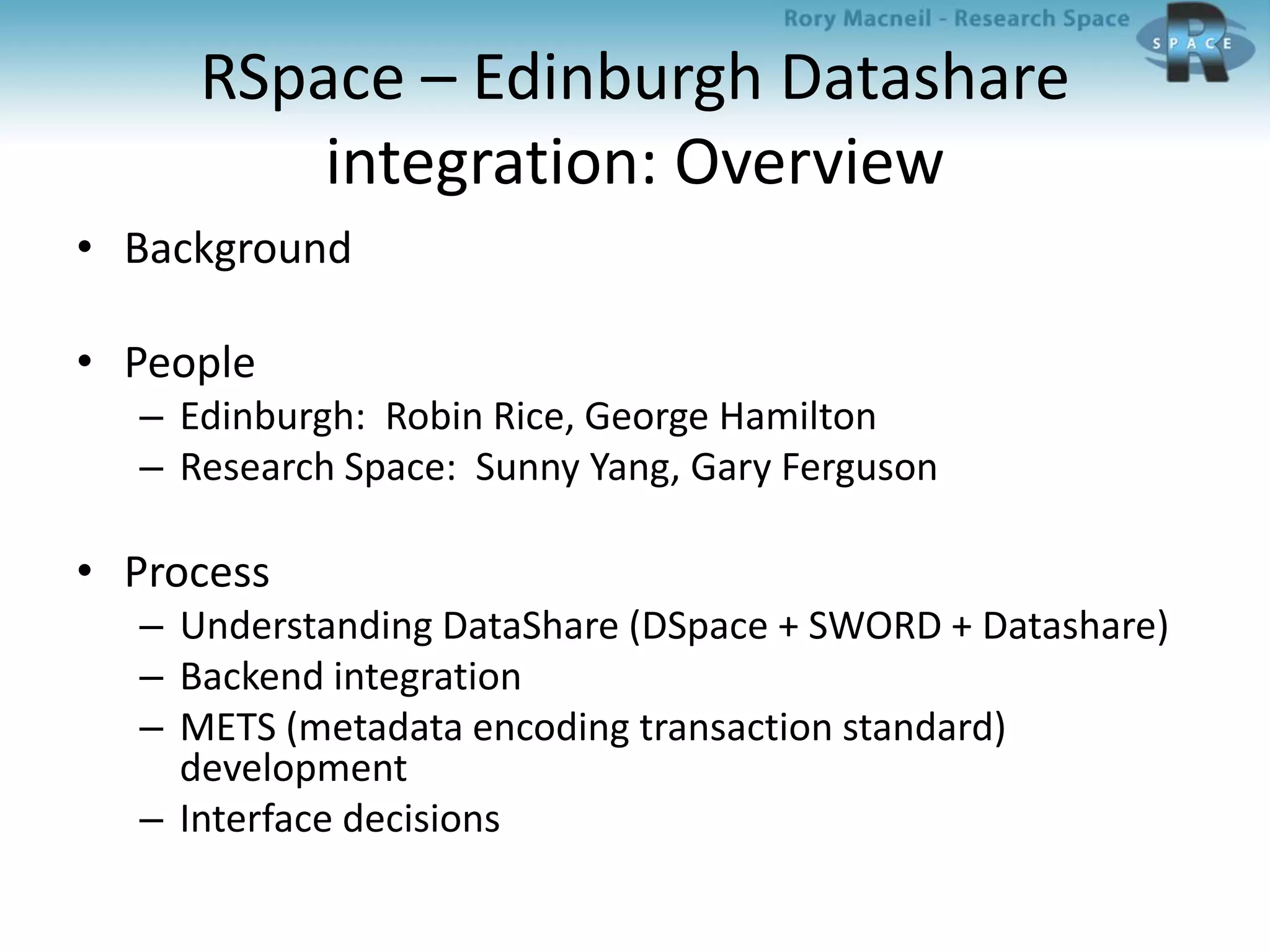 RSpace – Edinburgh Datashare
integration: Overview
• Background
• People
– Edinburgh: Robin Rice, George Hamilton
– Research Space: Sunny Yang, Gary Ferguson
• Process
– Understanding DataShare (DSpace + SWORD + Datashare)
– Backend integration
– METS (metadata encoding transaction standard)
development
– Interface decisions
 