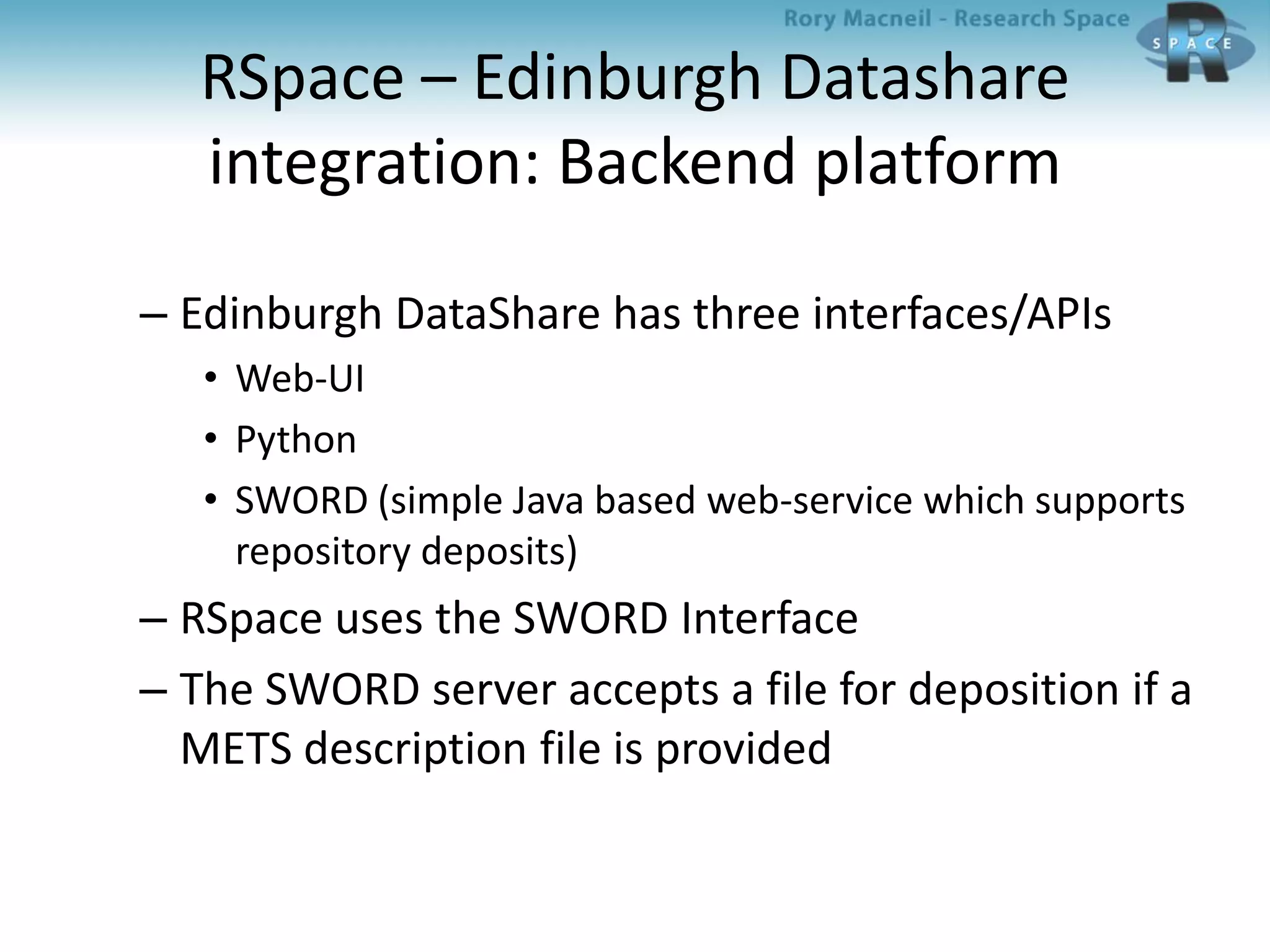 RSpace – Edinburgh Datashare
integration: Backend platform
– Edinburgh DataShare has three interfaces/APIs
• Web-UI
• Python
• SWORD (simple Java based web-service which supports
repository deposits)
– RSpace uses the SWORD Interface
– The SWORD server accepts a file for deposition if a
METS description file is provided
 