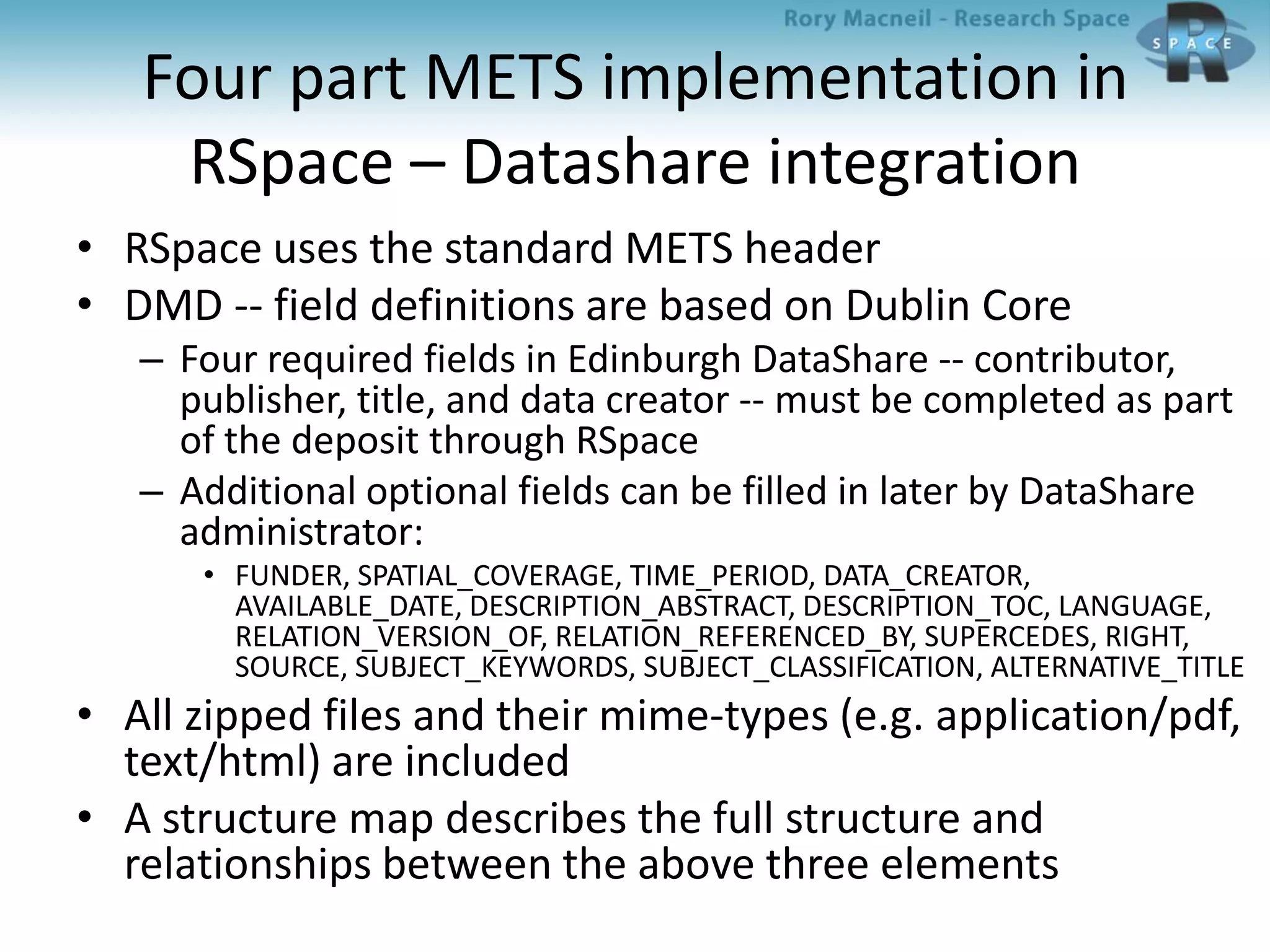 Four part METS implementation in
RSpace – Datashare integration
• RSpace uses the standard METS header
• DMD -- field definitions are based on Dublin Core
– Four required fields in Edinburgh DataShare -- contributor,
publisher, title, and data creator -- must be completed as part
of the deposit through RSpace
– Additional optional fields can be filled in later by DataShare
administrator:
• FUNDER, SPATIAL_COVERAGE, TIME_PERIOD, DATA_CREATOR,
AVAILABLE_DATE, DESCRIPTION_ABSTRACT, DESCRIPTION_TOC, LANGUAGE,
RELATION_VERSION_OF, RELATION_REFERENCED_BY, SUPERCEDES, RIGHT,
SOURCE, SUBJECT_KEYWORDS, SUBJECT_CLASSIFICATION, ALTERNATIVE_TITLE
• All zipped files and their mime-types (e.g. application/pdf,
text/html) are included
• A structure map describes the full structure and
relationships between the above three elements
 