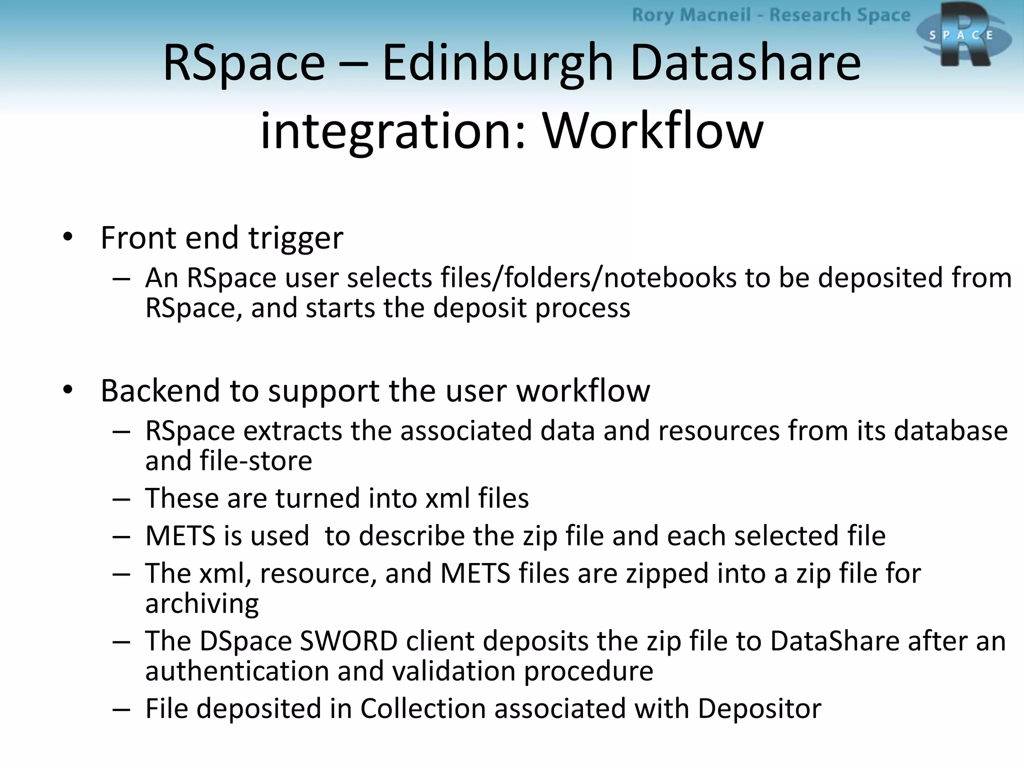 RSpace – Edinburgh Datashare
integration: Workflow
• Front end trigger
– An RSpace user selects files/folders/notebooks to be deposited from
RSpace, and starts the deposit process
• Backend to support the user workflow
– RSpace extracts the associated data and resources from its database
and file-store
– These are turned into xml files
– METS is used to describe the zip file and each selected file
– The xml, resource, and METS files are zipped into a zip file for
archiving
– The DSpace SWORD client deposits the zip file to DataShare after an
authentication and validation procedure
– File deposited in Collection associated with Depositor
 