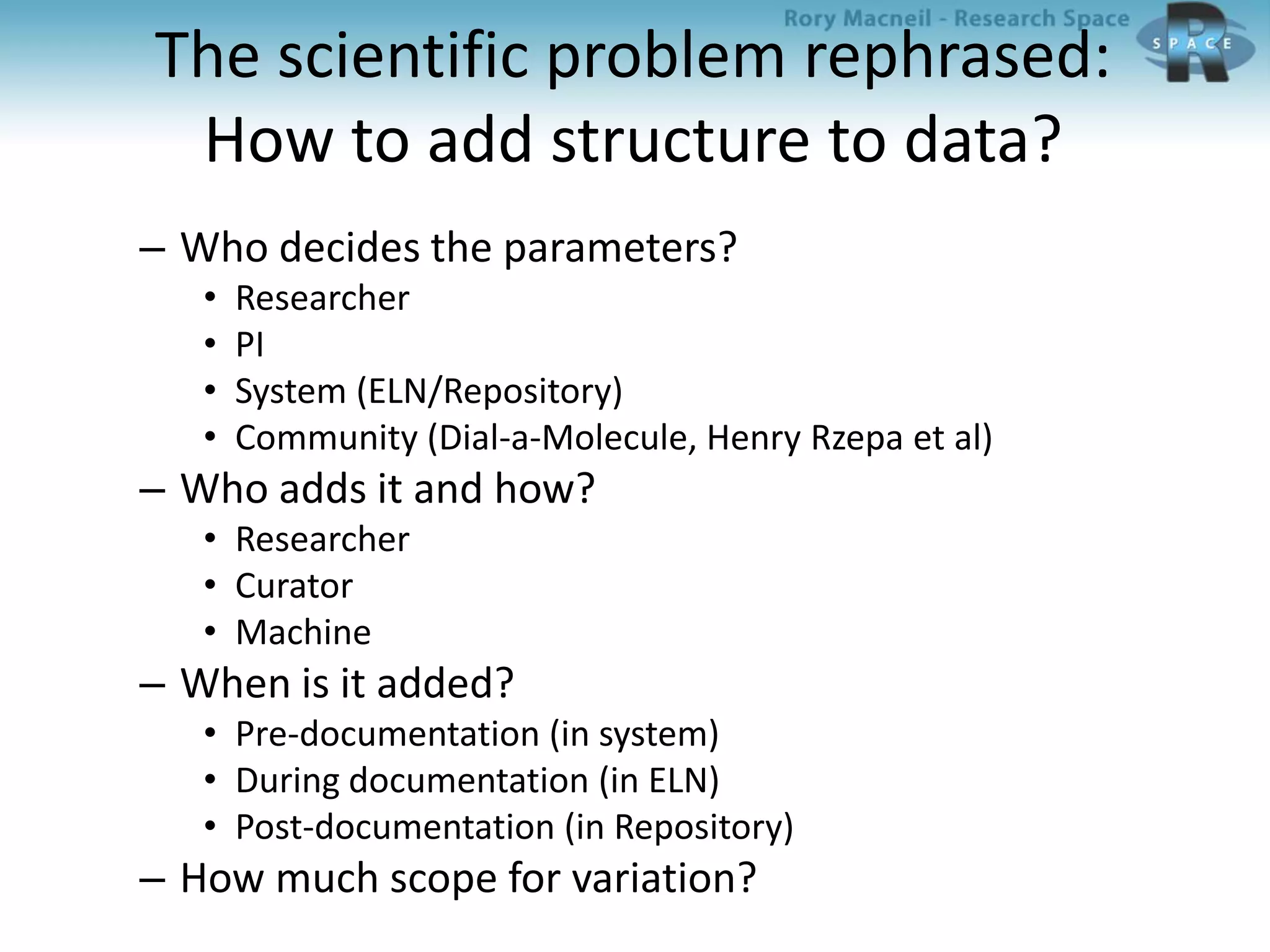 The scientific problem rephrased:
How to add structure to data?
– Who decides the parameters?
• Researcher
• PI
• System (ELN/Repository)
• Community (Dial-a-Molecule, Henry Rzepa et al)
– Who adds it and how?
• Researcher
• Curator
• Machine
– When is it added?
• Pre-documentation (in system)
• During documentation (in ELN)
• Post-documentation (in Repository)
– How much scope for variation?
 
