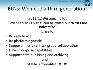 ELNs: We need a third generation
2011/12 Wisconsin pilot
“We need an ELN that can be rolled out across the
university”
It has to:
• Be easy to use
• Be platform agnostic
• Support intra- and inter-group collaboration
• Have enterprise capabilities
• Support data publishing and archiving
and . . .
Still be affordable!!!!!!!!!”
 