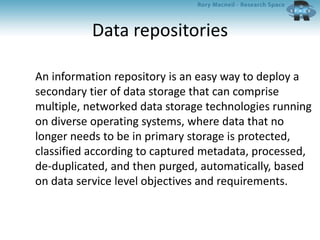 Data repositories
An information repository is an easy way to deploy a
secondary tier of data storage that can comprise
multiple, networked data storage technologies running
on diverse operating systems, where data that no
longer needs to be in primary storage is protected,
classified according to captured metadata, processed,
de-duplicated, and then purged, automatically, based
on data service level objectives and requirements.
 