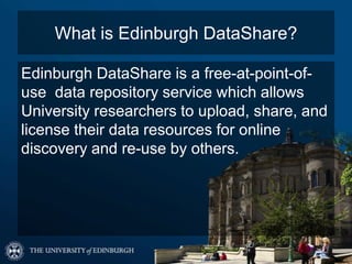 What is Edinburgh DataShare?
Edinburgh DataShare is a free-at-point-of-
use data repository service which allows
University researchers to upload, share, and
license their data resources for online
discovery and re-use by others.
 