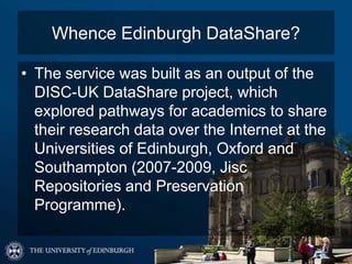 Whence Edinburgh DataShare?
• The service was built as an output of the
DISC-UK DataShare project, which
explored pathways for academics to share
their research data over the Internet at the
Universities of Edinburgh, Oxford and
Southampton (2007-2009, Jisc
Repositories and Preservation
Programme).
 