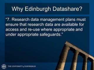 Why Edinburgh Datashare?
“7. Research data management plans must
ensure that research data are available for
access and re-use where appropriate and
under appropriate safeguards.”
 