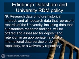 Edinburgh Datashare and
University RDM policy
“9. Research data of future historical
interest, and all research data that represent
records of the University, including data that
substantiate research findings, will be
offered and assessed for deposit and
retention in an appropriate national or
international data service or domain
repository, or a University repository.”
 