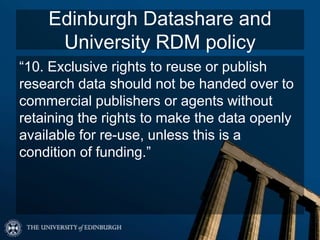 Edinburgh Datashare and
University RDM policy
“10. Exclusive rights to reuse or publish
research data should not be handed over to
commercial publishers or agents without
retaining the rights to make the data openly
available for re-use, unless this is a
condition of funding.”
 