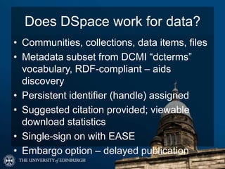 Does DSpace work for data?
• Communities, collections, data items, files
• Metadata subset from DCMI “dcterms”
vocabulary, RDF-compliant – aids
discovery
• Persistent identifier (handle) assigned
• Suggested citation provided; viewable
download statistics
• Single-sign on with EASE
• Embargo option – delayed publication
 