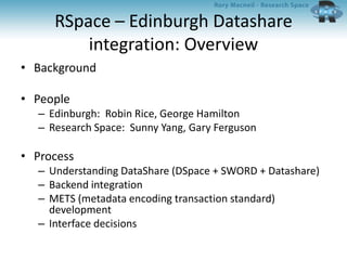 RSpace – Edinburgh Datashare
integration: Overview
• Background
• People
– Edinburgh: Robin Rice, George Hamilton
– Research Space: Sunny Yang, Gary Ferguson
• Process
– Understanding DataShare (DSpace + SWORD + Datashare)
– Backend integration
– METS (metadata encoding transaction standard)
development
– Interface decisions
 