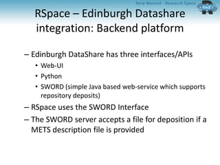 RSpace – Edinburgh Datashare
integration: Backend platform
– Edinburgh DataShare has three interfaces/APIs
• Web-UI
• Python
• SWORD (simple Java based web-service which supports
repository deposits)
– RSpace uses the SWORD Interface
– The SWORD server accepts a file for deposition if a
METS description file is provided
 