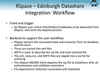 RSpace – Edinburgh Datashare
integration: Workflow
• Front end trigger
– An RSpace user selects files/folders/notebooks to be deposited from
RSpace, and starts the deposit process
• Backend to support the user workflow
– RSpace extracts the associated data and resources from its database
and file-store
– These are turned into xml files
– METS is used to describe the zip file and each selected file
– The xml, resource, and METS files are zipped into a zip file for
archiving
– The DSpace SWORD client deposits the zip file to DataShare after an
authentication and validation procedure
– File deposited in Collection associated with Depositor
 