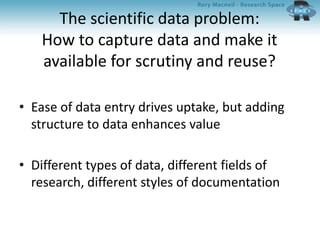 The scientific data problem:
How to capture data and make it
available for scrutiny and reuse?
• Ease of data entry drives uptake, but adding
structure to data enhances value
• Different types of data, different fields of
research, different styles of documentation
 