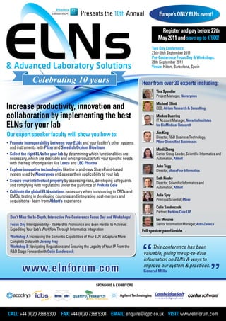 Presents the 10th Annual                     Europe’s ONLY ELNs event!

                                                                                              Register and pay before 27th
                                                                                             May 2011 and save up to €600!
                                                                                         Two Day Conference:
                                                                                         27th-28th September 2011
                                                                                         Pre-Conference Focus Day & Workshops:
                                                                                         26th September 2011
                                                                                         Venue: Hilton, Barcelona, Spain



                                                                                    Hear from over 30 experts including:
                                                                                            Tina Spendler
                                                                                            Project Manager, Novozymes

Increase productivity, innovation and                                                       Michael Elliott
                                                                                            CEO, Atrium Research & Consulting

collaboration by implementing the best                                                      Markus Duerring
                                                                                            IT Account Manager, Novartis Institutes
ELNs for your lab                                                                           for BioMedical Research
                                                                                            Jim King
Our expert speaker faculty will show you how to:                                            Director, R&D Business Technology,
• Promote interoperability between your ELNs and your facility’s other systems              Pfizer Diversified Businesses
  and instruments with Pfizer and Swedish Orphan Biovitrum                                  Manli Zheng
• Select the right ELNs for your lab by determining which functionalities are               Senior Group Leader, Scientific Informatics and
  necessary, which are desirable and which products fulfil your specific needs              Automation, Abbott
  with the help of companies like Lonza and LEO Pharma
                                                                                            John Trigg
• Explore innovative technologies like the brand-new SharePoint-based                       Director, phaseFour Informatics
  system used by Novozymes and assess their applicability to your lab
                                                                                            Seth Pinsky
• Secure your intellectual property by assessing risks, developing safeguards               Director, Scientific Informatics and
  and complying with regulations under the guidance of Perkins Coie                         Automation, Abbott
• Cultivate the global ELN solutions necessary when outsourcing to CROs and
  CMOs, testing in developing countries and integrating post-mergers and                    Julie Spry
  acquisitions - learn from Abbott’s experience                                             Principal Scientist, Pfizer
                                                                                            Colin Sandercock
                                                                                            Partner, Perkins Coie LLP
  Don’t Miss the In-Depth, Interactive Pre-Conference Focus Day and Workshops!
                                                                                            Ian Menzies
  Focus Day Interoperability - It’s Hard to Pronounce and Even Harder to Achieve:           Senior Information Manager, AstraZeneca
  Expediting Your Lab’s Workflow Through Informatics Integration                    Full speaker panel inside…
  Workshop A Increasing the Semantic Capabilities of Your ELN to Capture More
  Complete Data with Jeremy Frey
  Workshop B Navigating Regulations and Ensuring the Legality of Your IP From the        This conference has been
  R&D Stage Forward with Colin Sandercock                                           valuable, giving me up-to-date
                                                                                    information on ELNs & ways to

          www.elnforum.com                                                          improve our system & practices.
                                                                                    General Mills


                                                            SPONSORS & EXHIBITORS




CALL: +44 (0)20 7368 9300 FAX: +44 (0)20 7368 9301 EMAIL: enquire@iqpc.co.uk VISIT: www.elnforum.com
 