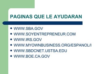 PAGINAS QUE LE AYUDARAN WWW.SBA.GOV WWW.SOYENTREPRENEUR.COM WWW.IRS.GOV WWW.MYOWNBUSINESS.ORG/ESPANOL/INDEX.HTML WWW.SBDCNET.USTSA.EDU WWW.BOE.CA.GOV 