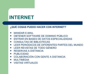 INTERNET ¿QUÉ COSAS PUEDO HACER CON INTERNET? MANDAR E-MAIL  OBTENER SOFTWARE DE DOMINIO PÚBLICO  ENTRAR EN BASES DE DATOS ESPECIALIZADAS  CONSULTAS DE BIBLIOTECAS  LEER PERIÓDICOS DE DIFERENTES PARTES DEL MUNDO LEER REVISTAS DE TODO GÉNERO  RESERVAS A DISTANCIA  PUBLICIDAD  COLABORACIÓN CON GENTE A DISTANCIA  MULTIMEDIA  VISITAS VIRTUALES  