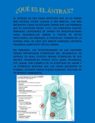 El ántrax es una rara infección que, en su forma
más severa, puede llegar a ser mortal. Los más
recientes casos en Estados Unidos son los primeros
que se reportan desde 1978. Los gobiernos gastan
inmensas cantidades de dinero en investigaciones
para desarrollar armas a partir de estas
infecciones, sin embargo, a partir del término de la
Guerra Fría, se cree que ningún gobierno continúa
desarrollando este tipo de armas.

Sin embargo, los investigadores de las Naciones
Unidas reportaron evidencias del desarrollo de
Antrax en Iraq. Existen serias evidencias de que
grupos terroristas poseen esta arma peligrosa.
Fue usada, por ejemplo en un atentado en Japón y
la evidencia muestra que los casos recientes en
Florida, Estados Unidos pueden haberse tratado de
un intento terrorista.
 