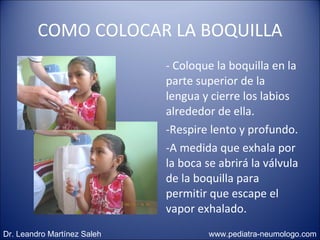 COMO COLOCAR LA BOQUILLA - Coloque la boquilla en la parte superior de la lengua y cierre los labios alrededor de ella.  Respire lento y profundo.  A medida que exhala por la boca se abrirá la válvula de la boquilla para permitir que escape el vapor exhalado. Dr. Leandro Martínez Saleh  www.pediatra-neumologo.com 