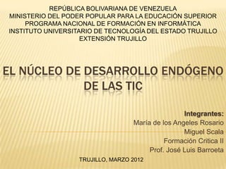 REPÚBLICA BOLIVARIANA DE VENEZUELA
MINISTERIO DEL PODER POPULAR PARA LA EDUCACIÓN SUPERIOR
     PROGRAMA NACIONAL DE FORMACIÓN EN INFORMÁTICA
INSTITUTO UNIVERSITARIO DE TECNOLOGÍA DEL ESTADO TRUJILLO
                    EXTENSIÓN TRUJILLO




EL NÚCLEO DE DESARROLLO ENDÓGENO
             DE LAS TIC

                                                   Integrantes:
                                   María de los Angeles Rosario
                                                   Miguel Scala
                                             Formación Critica II
                                        Prof. José Luis Barroeta
                   TRUJILLO, MARZO 2012
 