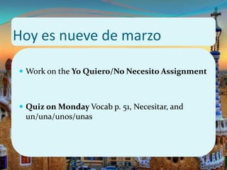 Hoy es nueve de marzo

 Work on the Yo Quiero/No Necesito Assignment



 Quiz on Monday Vocab p. 51, Necesitar, and
 un/una/unos/unas
 