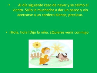 • Al día siguiente ceso de nevar y se calmo el
viento. Salio la muchacha a dar un paseo y vio
acercarse a un cordero blanco, precioso.
• ¡Hola, hola! Dijo la niña. ¿Quieres venir conmigo
 