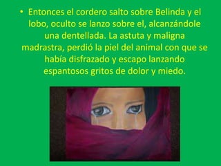 • Entonces el cordero salto sobre Belinda y el
lobo, oculto se lanzo sobre el, alcanzándole
una dentellada. La astuta y maligna
madrastra, perdió la piel del animal con que se
había disfrazado y escapo lanzando
espantosos gritos de dolor y miedo.
 