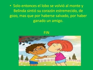 • Solo entonces el lobo se volvió al monte y
Belinda sintió su corazón estremecido, de
gozo, mas que por haberse salvado, por haber
ganado un amigo.
FIN
 