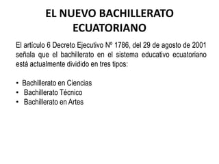 EL NUEVO BACHILLERATO ECUATORIANO El artículo 6 Decreto Ejecutivo Nº 1786, del 29 de agosto de 2001 señala que el bachillerato en el sistema educativo ecuatoriano está actualmente dividido en tres tipos: ,[object Object]