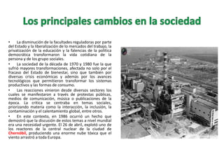 •
La disminución de la facultades reguladoras por parte
del Estado y la liberalización de lo mercados del trabajo, la
privatización de la educación y la falencias de la política
democrática transformaron la vida cotidiana de la
persona y de los grupo sociales.
•
La sociedad de la década de 1970 y 1980 fue la que
sufrió mayores transformaciones, afectada no solo por el
fracaso del Estado de bienestar, sino que también por
diversas crisis económicas y además por los avances
tecnológicos que permitieron transformar los sistemas
productivos y las formas de consumo.
•
Las reacciones vinieron desde diversos sectores los
cuales se manifestaron a través de protestas públicas,
medios de comunicación, música o publicaciones de la
época. La critica se centraba en temas sociales,
priorizando materia como la interacción, la inclusión, la
contaminación y el calentamiento global, entre otros.
•
En este contexto, en 1986 ocurrió un hecho que
demostró que la discusión de estos temas a nivel mundial
era una necesidad urgente. El 26 de abril, explotó uno de
los reactores de la central nuclear de la ciudad de
Chernóbil, produciendo una enorme nube tóxica que el
viento arrastró a toda Europa.

 