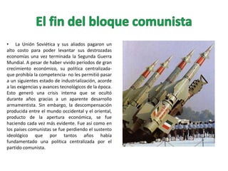 • La Unión Soviética y sus aliados pagaron un
alto costo para poder levantar sus destrozadas
economías una vez terminada la Segunda Guerra
Mundial. A pesar de haber vivido períodos de gran
crecimiento económico, su política centralizadaque prohibía la competencia- no les permitió pasar
a un siguientes estado de industrialización, acorde
a las exigencias y avances tecnológicos de la época.
Esto generó una crisis interna que se ocultó
durante años gracias a un aparente desarrollo
armamentista. Sin embargo, la descompensación
producida entre el mundo occidental y el oriental,
producto de la apertura económica, se fue
haciendo cada vez más evidente. Fue así como en
los países comunistas se fue perdiendo el sustento
ideológico que por tantos años había
fundamentado una política centralizada por el
partido comunista.

 