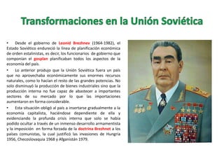 •
Desde el gobierno de Leonid Brezhnev (1964-1982), el
Estado Soviético endureció la línea de planificación económica
de orden estalinistas, es decir, los funcionarios de gobierno que
componían el gosplan planificaban todos los aspectos de la
economía del país.
•
Lo anterior produjo que la Unión Soviética fuera un país
que no aprovechaba económicamente sus enormes recursos
naturales, como lo hacían el resto de las grandes potencias. No
solo disminuyó la producción de bienes industriales sino que la
producción interna no fue capaz de abastecer a importantes
sectores de su mercado por lo que las importaciones
aumentaron en forma considerable.
•
Esta situación obligó al país a insertarse gradualmente a la
economía capitalista, haciéndose dependiente de ella y
evidenciando la profunda crisis interna que solo se había
podido ocultar a través de un inmenso desarrollo armamentista
y la imposición en forma forzada de la doctrina Brezhnet a los
países comunistas, la cual justificó las invasiones de Hungría
1956, Checoslovaquia 1968 y Afganistán 1979.

 