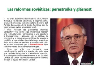 • La crisis económica soviética era total, lo que
motivó, a los lideres soviéticos, a elegir en 1985
a Mijaíl Gorbachov como Secretario General del
Partido Comunista de la Unión Soviética con la
esperanza de evitar un colapso total.
• Para resolver los problemas internos
Gorbachov veía como algo imperativo realizar
una restructuración- perestroika- y una apertura
o transparencia – glásnost- de la política, la
economía y la información soviética. La apertura
también le permitiría a los ciudadanos soviéticos
dejar atrás años de censura y manifestarse por
los errores cometidos por la nomenklatura que
se había vuelto excesivamente corrupta.
• Pero no solo era necesaria una
transformación política al interior del país, sino
que también integrarse a la economía mundial,
lo cual significaba un acercamiento a los Estados
Unidos. La Unión Soviética de solucionar la crisis
era con la ayuda de Estados Unidos

 