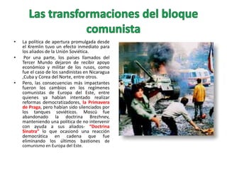 •
•

•

La política de apertura promulgada desde
el Kremlin tuvo un efecto inmediato para
los aliados de la Unión Soviética.
Por una parte, los países llamados del
Tercer Mundo dejaron de recibir apoyo
económico y militar de los rusos, como
fue el caso de los sandinistas en Nicaragua
,Cuba y Corea del Norte, entre otros.
Pero, las consecuencias más impactantes
fueron los cambios en los regímenes
comunistas de Europa del Este, entre
quienes ya habían intentado realizar
reformas democratizadores, la Primavera
de Praga, pero habían sido silenciados por
los tanques soviéticos. Moscú fue
abandonado la doctrina Brezhnev,
manteniendo una política de no intervenir
con ayuda a sus aliados- “Doctrina
Sinatra” lo que ocasionó una reacción
democrática en cadena que fue
eliminando los últimos bastiones de
comunismo en Europa del Este.

 