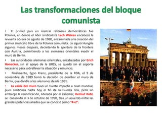 • El primer país en realizar reformas democráticas fue
Polonia, en donde el líder sindicalista Lech Walesa encabezó la
revuelta obrera de agosto de 1980, encaminada a la creación del
primer sindicato libre de la Polonia comunista. Lo siguió Hungría
algunos meses después, decretando la apertura de la frontera
con Austria, permitiendo a los alemanes orientales evadir el
muro de Berlín.
• Las autoridades alemanas orientales, encabezadas por Erich
Honecker, sin el apoyo de la URSS, se quedó sin el soporte
necesario para sobrellevar la situación y renuncio.
•
Finalmente, Egon Krenz, presidente de la RDA, el 9 de
noviembre de 1989 tomó la decisión de derribar el muro de
Berlín, que dividía a los alemanes desde 1961.
• La caída del muro tuvo un fuerte impacto a nivel mundial,
pues simboliza hasta hoy el fin de la Guerra Fría, pero sin
embargo la reunificación, liderada por el canciller, Helmut Kohl,
se consolidó el 3 de octubre de 1990, tras un acuerdo entre las
grandes potencias aliadas que se conoció como “4+2”.

 