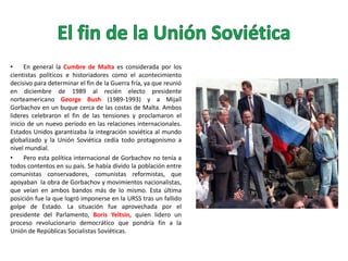 •
En general la Cumbre de Malta es considerada por los
cientistas políticos e historiadores como el acontecimiento
decisivo para determinar el fin de la Guerra fría, ya que reunió
en diciembre de 1989 al recién electo presidente
norteamericano George Bush (1989-1993) y a Mijaíl
Gorbachov en un buque cerca de las costas de Malta. Ambos
lideres celebraron el fin de las tensiones y proclamaron el
inicio de un nuevo período en las relaciones internacionales.
Estados Unidos garantizaba la integración soviética al mundo
globalizado y la Unión Soviética cedía todo protagonismo a
nivel mundial.
•
Pero esta política internacional de Gorbachov no tenía a
todos contentos en su país. Se había divido la población entre
comunistas conservadores, comunistas reformistas, que
apoyaban la obra de Gorbachov y movimientos nacionalistas,
que veían en ambos bandos más de lo mismo. Esta última
posición fue la que logró imponerse en la URSS tras un fallido
golpe de Estado. La situación fue aprovechada por el
presidente del Parlamento, Boris Yeltsin, quien lidero un
proceso revolucionario democrático que pondría fin a la
Unión de Repúblicas Socialistas Soviéticas.

 